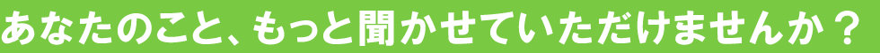 あなたのこと、もっときかせていただけませんか？